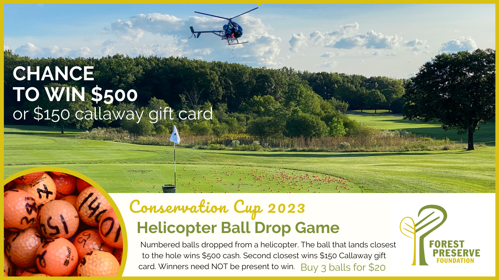 Graphic with a helicopter over a golfcourse and orange balls on the ground with copy that reads: Chance to win $500 or $150 callaway gift card Helicopter Ball Drop Game Numbered balls dropped from a helicopter. The ball that lands closest to the hole wins $500 cash. Second closest wins $150 Callaway gift card. Winners need NOT be present to win. Buy 3 balls for $20